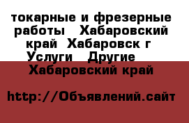 токарные и фрезерные работы - Хабаровский край, Хабаровск г. Услуги » Другие   . Хабаровский край